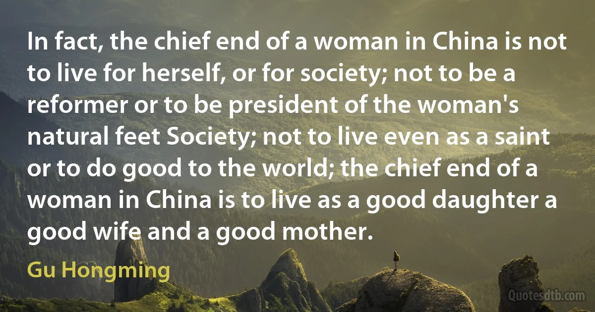 In fact, the chief end of a woman in China is not to live for herself, or for society; not to be a reformer or to be president of the woman's natural feet Society; not to live even as a saint or to do good to the world; the chief end of a woman in China is to live as a good daughter a good wife and a good mother. (Gu Hongming)