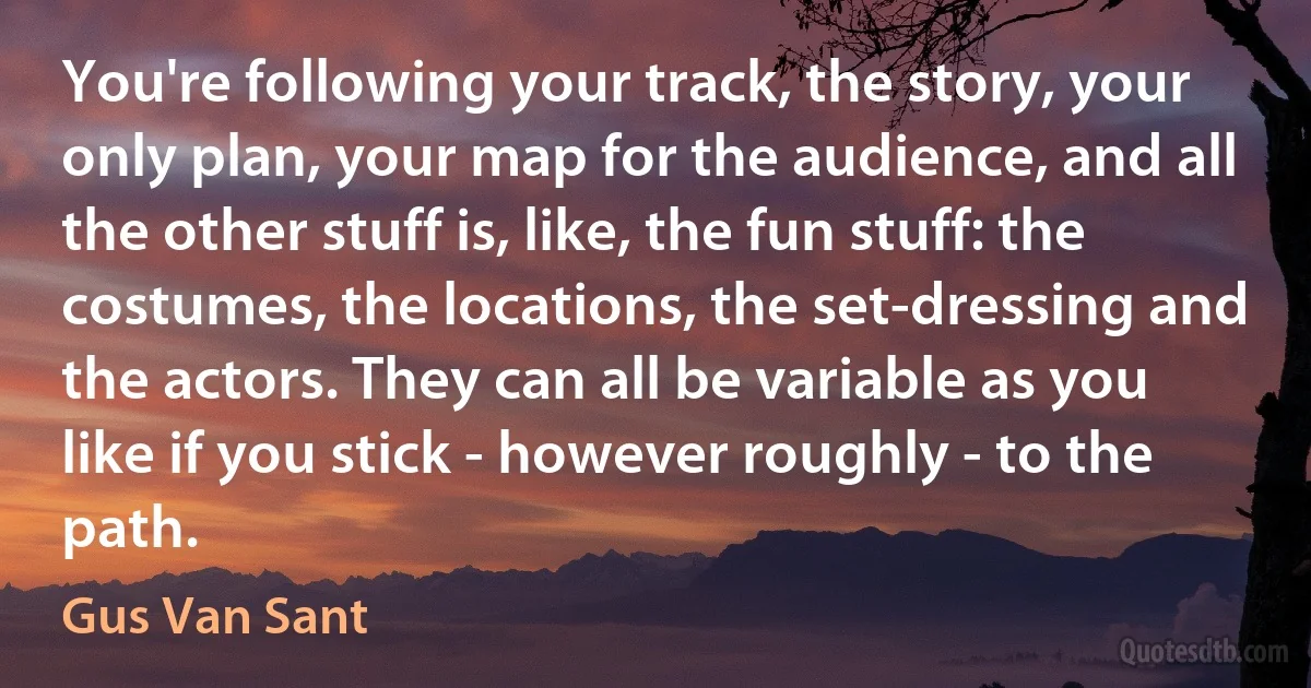 You're following your track, the story, your only plan, your map for the audience, and all the other stuff is, like, the fun stuff: the costumes, the locations, the set-dressing and the actors. They can all be variable as you like if you stick - however roughly - to the path. (Gus Van Sant)