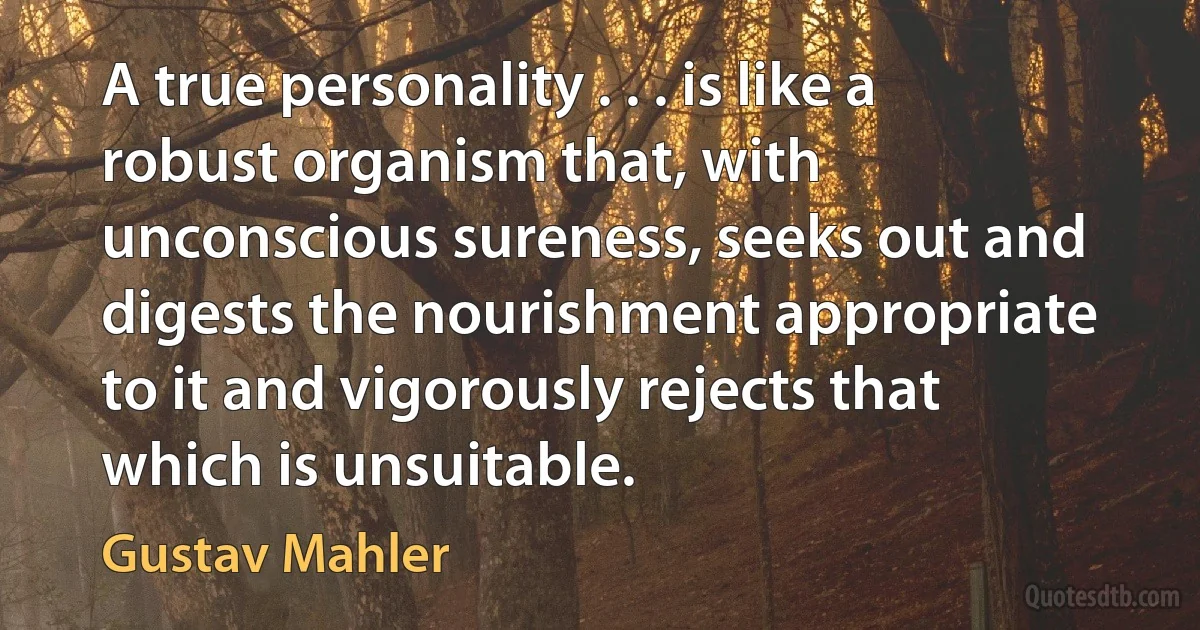 A true personality . . . is like a robust organism that, with unconscious sureness, seeks out and digests the nourishment appropriate to it and vigorously rejects that which is unsuitable. (Gustav Mahler)