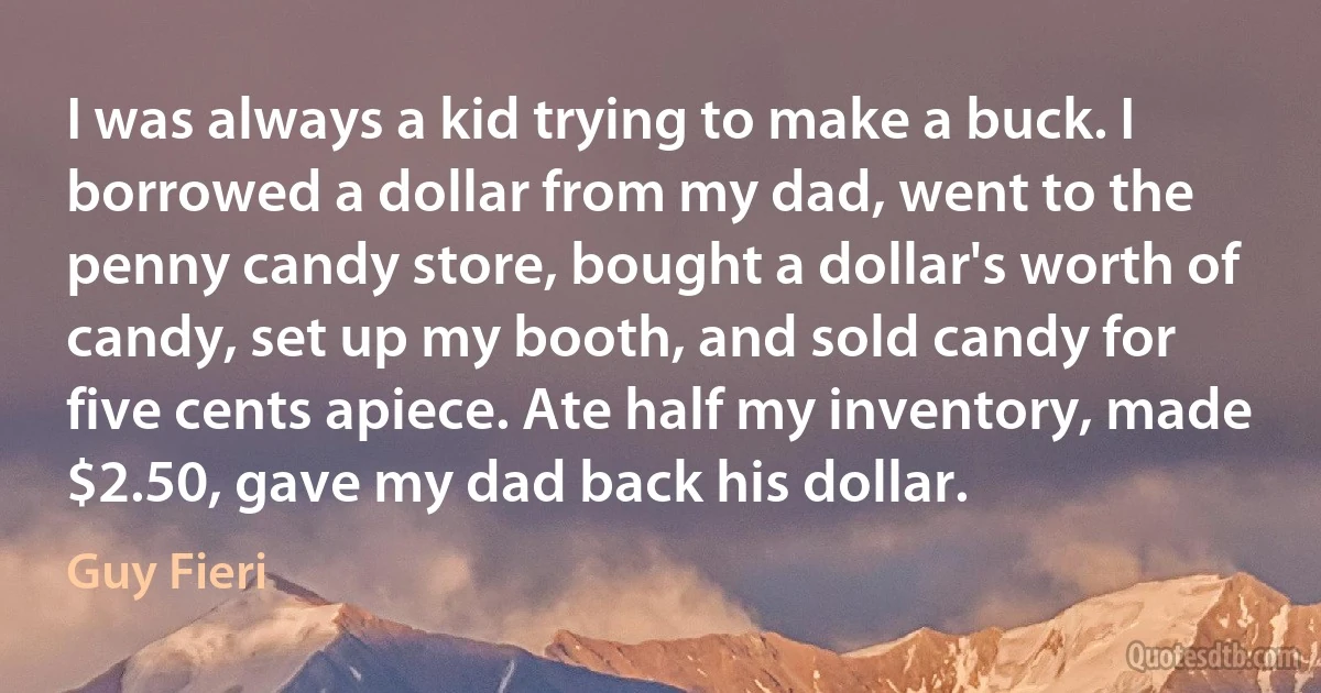 I was always a kid trying to make a buck. I borrowed a dollar from my dad, went to the penny candy store, bought a dollar's worth of candy, set up my booth, and sold candy for five cents apiece. Ate half my inventory, made $2.50, gave my dad back his dollar. (Guy Fieri)