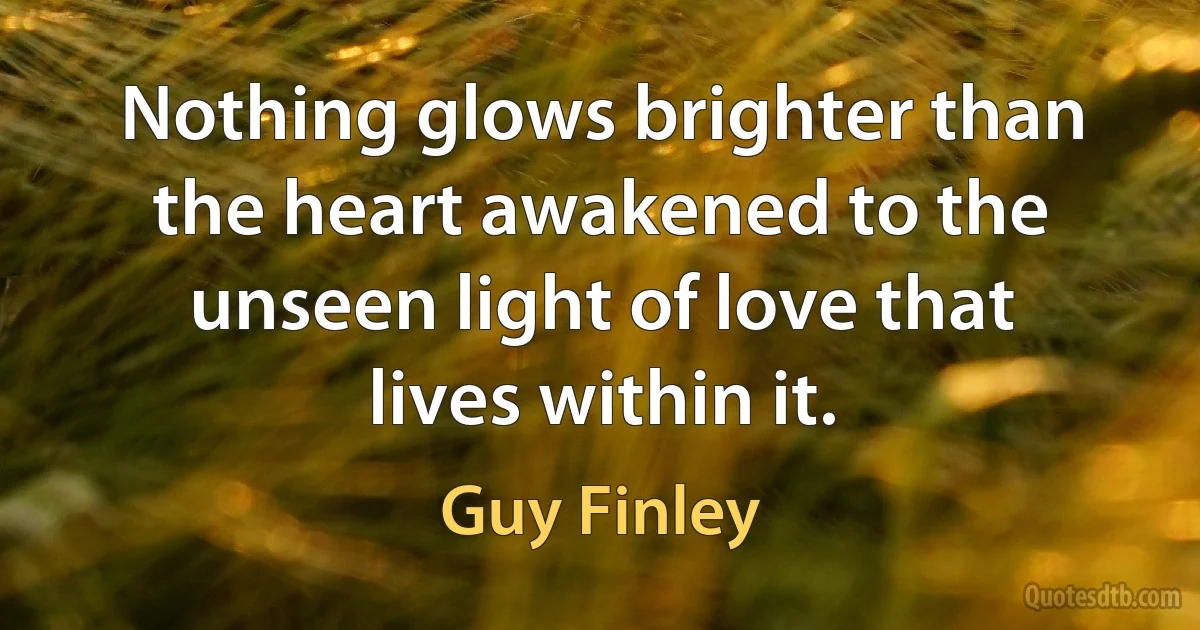 Nothing glows brighter than the heart awakened to the unseen light of love that lives within it. (Guy Finley)