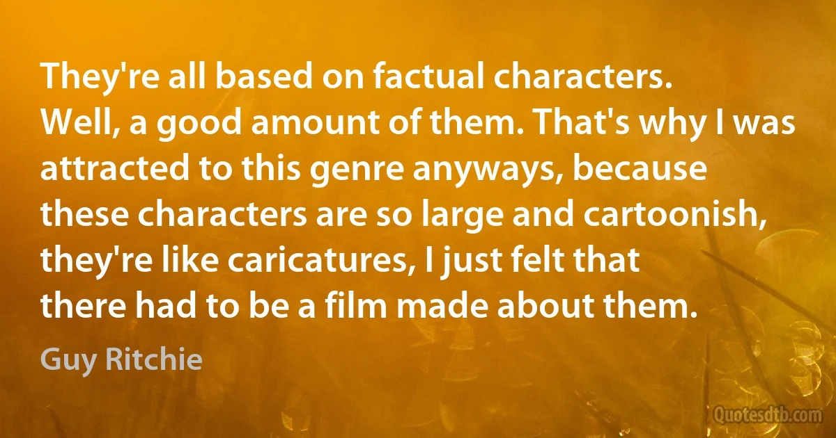 They're all based on factual characters. Well, a good amount of them. That's why I was attracted to this genre anyways, because these characters are so large and cartoonish, they're like caricatures, I just felt that there had to be a film made about them. (Guy Ritchie)