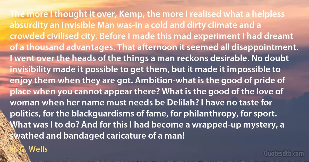 The more I thought it over, Kemp, the more I realised what a helpless absurdity an Invisible Man was-in a cold and dirty climate and a crowded civilised city. Before I made this mad experiment I had dreamt of a thousand advantages. That afternoon it seemed all disappointment. I went over the heads of the things a man reckons desirable. No doubt invisibility made it possible to get them, but it made it impossible to enjoy them when they are got. Ambition-what is the good of pride of place when you cannot appear there? What is the good of the love of woman when her name must needs be Delilah? I have no taste for politics, for the blackguardisms of fame, for philanthropy, for sport. What was I to do? And for this I had become a wrapped-up mystery, a swathed and bandaged caricature of a man! (H. G. Wells)