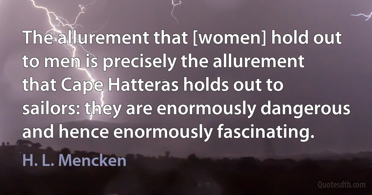 The allurement that [women] hold out to men is precisely the allurement that Cape Hatteras holds out to sailors: they are enormously dangerous and hence enormously fascinating. (H. L. Mencken)