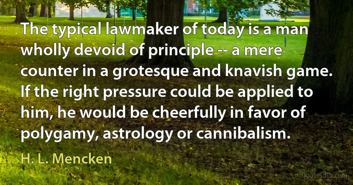 The typical lawmaker of today is a man wholly devoid of principle -- a mere counter in a grotesque and knavish game. If the right pressure could be applied to him, he would be cheerfully in favor of polygamy, astrology or cannibalism. (H. L. Mencken)