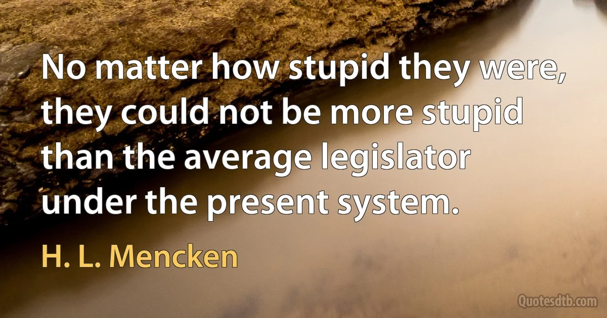 No matter how stupid they were, they could not be more stupid than the average legislator under the present system. (H. L. Mencken)