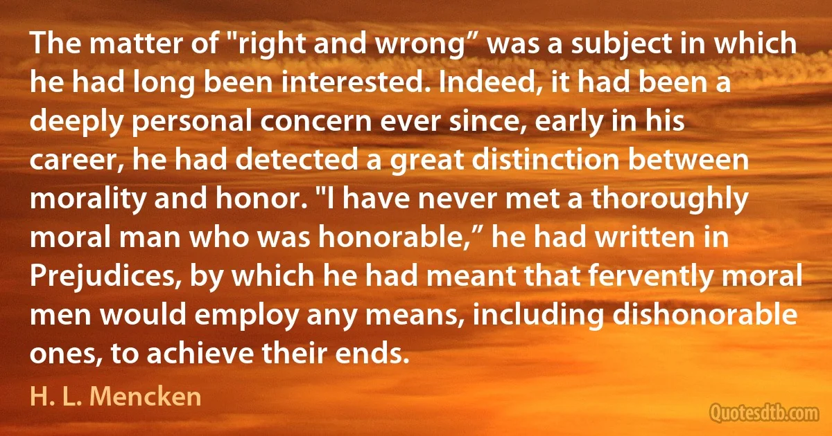 The matter of "right and wrong” was a subject in which he had long been interested. Indeed, it had been a deeply personal concern ever since, early in his career, he had detected a great distinction between morality and honor. "I have never met a thoroughly moral man who was honorable,” he had written in Prejudices, by which he had meant that fervently moral men would employ any means, including dishonorable ones, to achieve their ends. (H. L. Mencken)