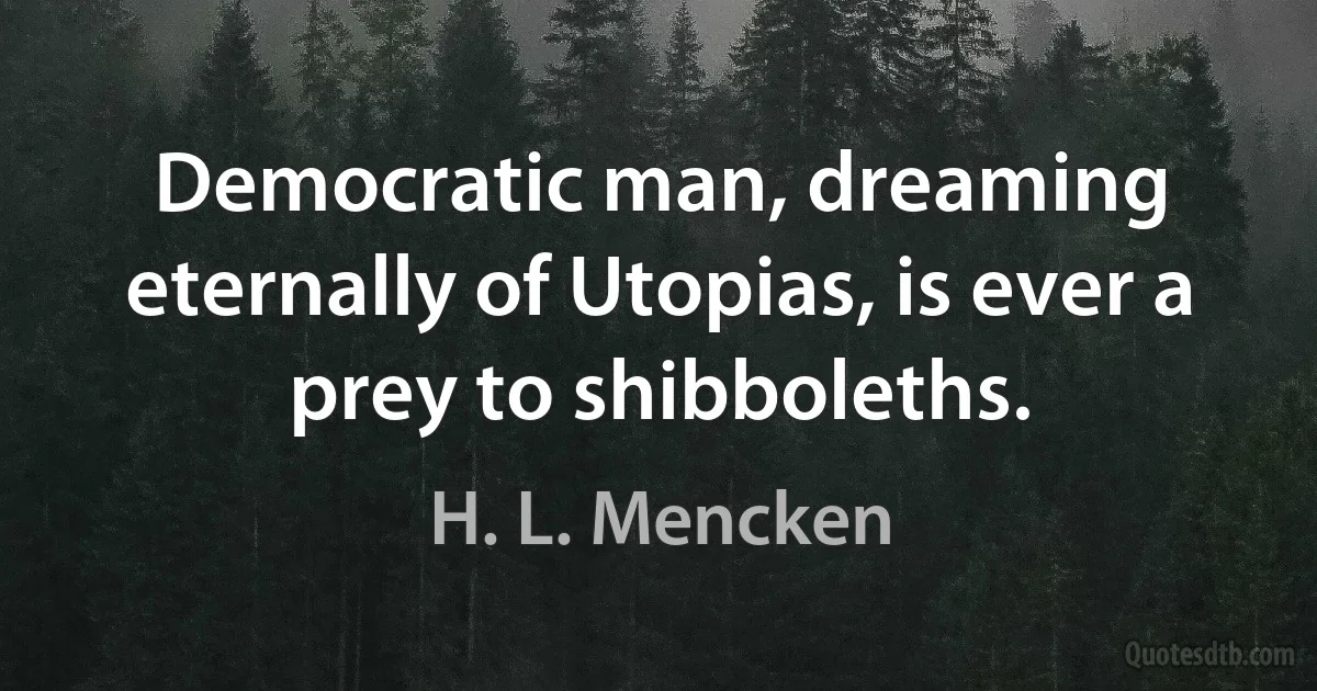 Democratic man, dreaming eternally of Utopias, is ever a prey to shibboleths. (H. L. Mencken)