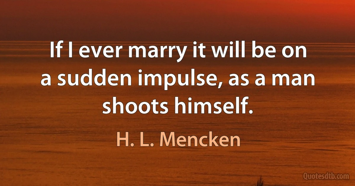 If I ever marry it will be on a sudden impulse, as a man shoots himself. (H. L. Mencken)