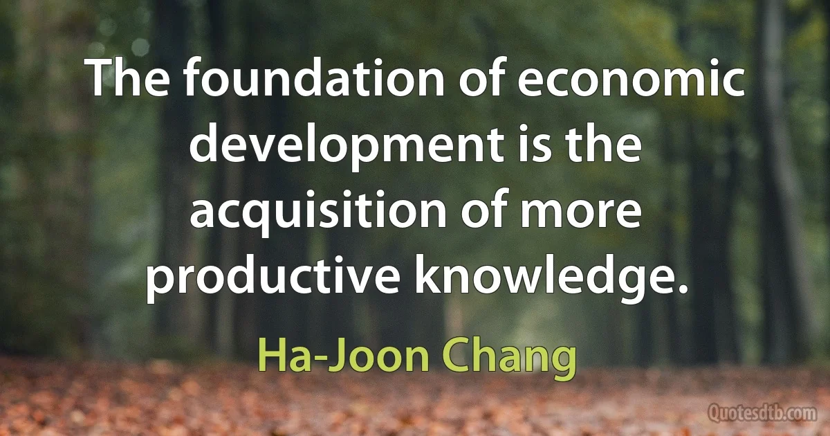 The foundation of economic development is the acquisition of more productive knowledge. (Ha-Joon Chang)