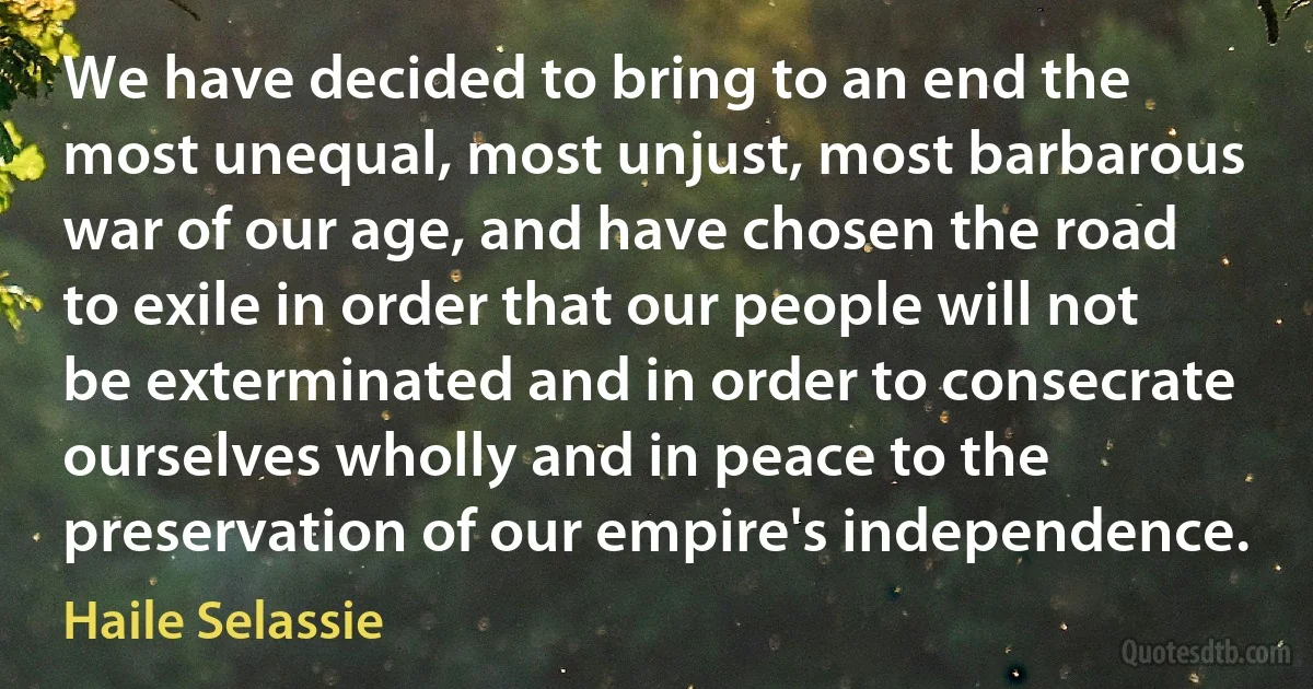 We have decided to bring to an end the most unequal, most unjust, most barbarous war of our age, and have chosen the road to exile in order that our people will not be exterminated and in order to consecrate ourselves wholly and in peace to the preservation of our empire's independence. (Haile Selassie)