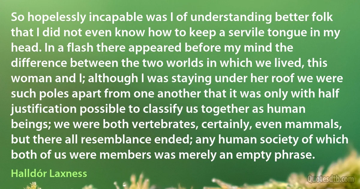 So hopelessly incapable was I of understanding better folk that I did not even know how to keep a servile tongue in my head. In a flash there appeared before my mind the difference between the two worlds in which we lived, this woman and I; although I was staying under her roof we were such poles apart from one another that it was only with half justification possible to classify us together as human beings; we were both vertebrates, certainly, even mammals, but there all resemblance ended; any human society of which both of us were members was merely an empty phrase. (Halldór Laxness)