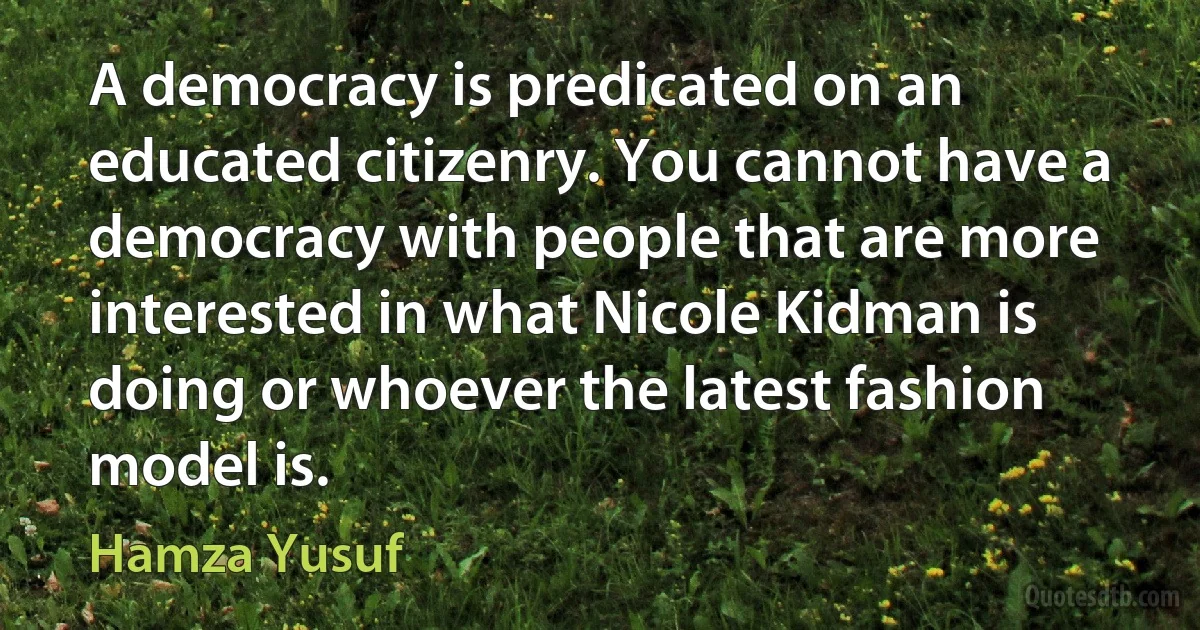 A democracy is predicated on an educated citizenry. You cannot have a democracy with people that are more interested in what Nicole Kidman is doing or whoever the latest fashion model is. (Hamza Yusuf)