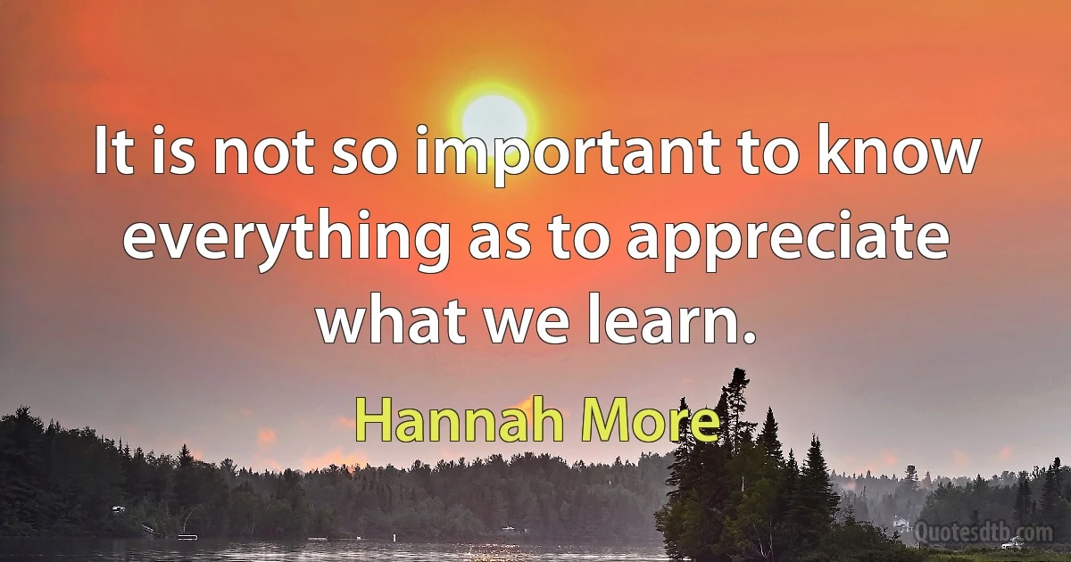 It is not so important to know everything as to appreciate what we learn. (Hannah More)