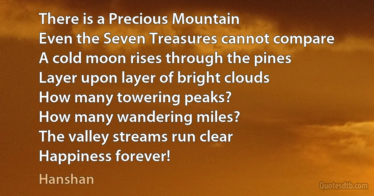 There is a Precious Mountain
Even the Seven Treasures cannot compare
A cold moon rises through the pines
Layer upon layer of bright clouds
How many towering peaks?
How many wandering miles?
The valley streams run clear
Happiness forever! (Hanshan)