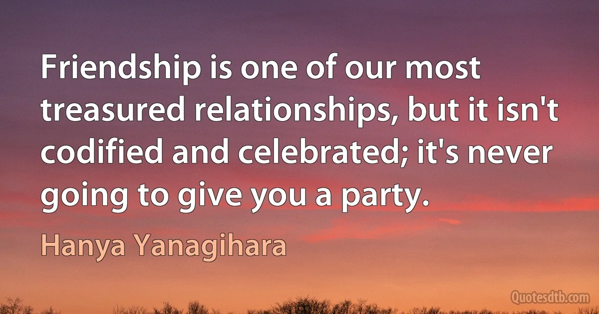 Friendship is one of our most treasured relationships, but it isn't codified and celebrated; it's never going to give you a party. (Hanya Yanagihara)