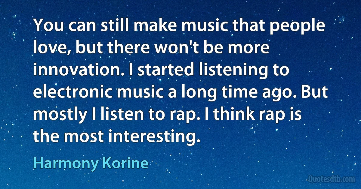 You can still make music that people love, but there won't be more innovation. I started listening to electronic music a long time ago. But mostly I listen to rap. I think rap is the most interesting. (Harmony Korine)