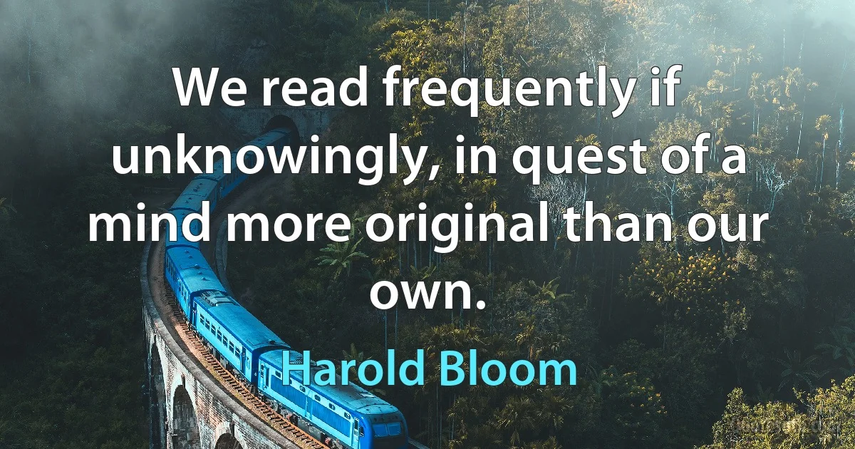 We read frequently if unknowingly, in quest of a mind more original than our own. (Harold Bloom)