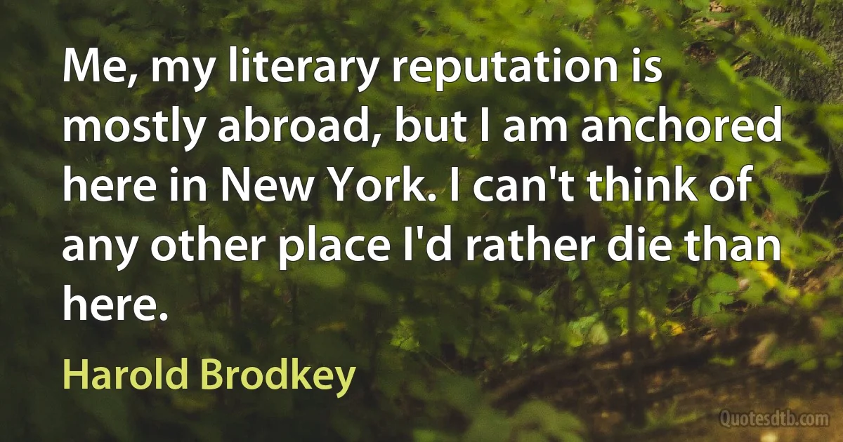 Me, my literary reputation is mostly abroad, but I am anchored here in New York. I can't think of any other place I'd rather die than here. (Harold Brodkey)