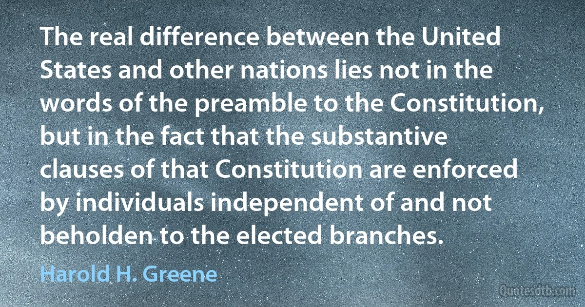 The real difference between the United States and other nations lies not in the words of the preamble to the Constitution, but in the fact that the substantive clauses of that Constitution are enforced by individuals independent of and not beholden to the elected branches. (Harold H. Greene)