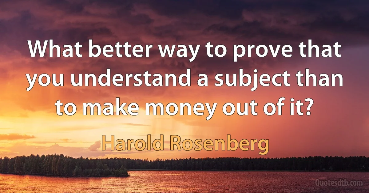 What better way to prove that you understand a subject than to make money out of it? (Harold Rosenberg)