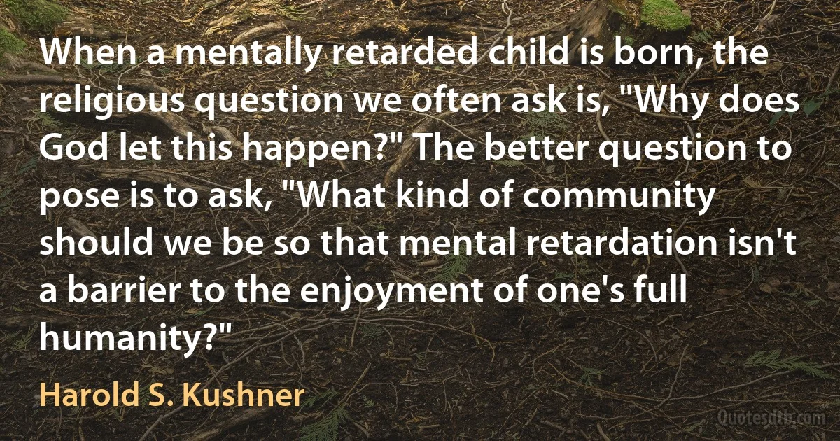 When a mentally retarded child is born, the religious question we often ask is, "Why does God let this happen?" The better question to pose is to ask, "What kind of community should we be so that mental retardation isn't a barrier to the enjoyment of one's full humanity?" (Harold S. Kushner)