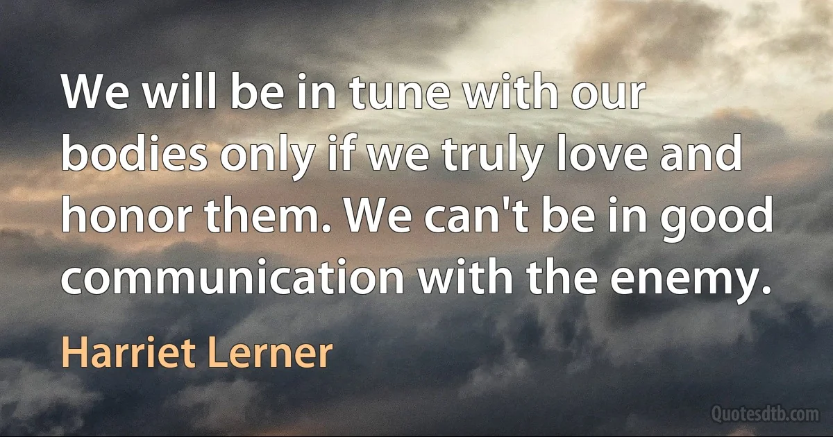 We will be in tune with our bodies only if we truly love and honor them. We can't be in good communication with the enemy. (Harriet Lerner)