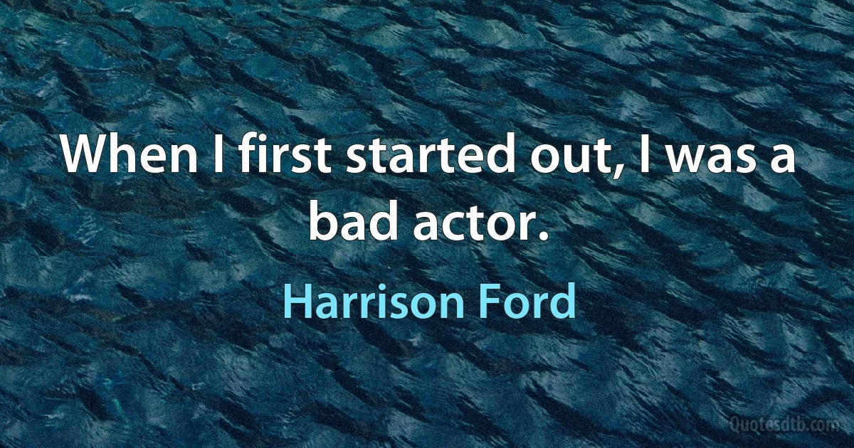 When I first started out, I was a bad actor. (Harrison Ford)