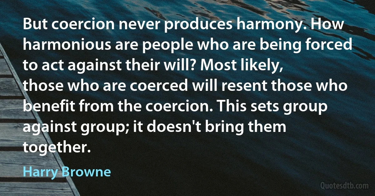 But coercion never produces harmony. How harmonious are people who are being forced to act against their will? Most likely, those who are coerced will resent those who benefit from the coercion. This sets group against group; it doesn't bring them together. (Harry Browne)