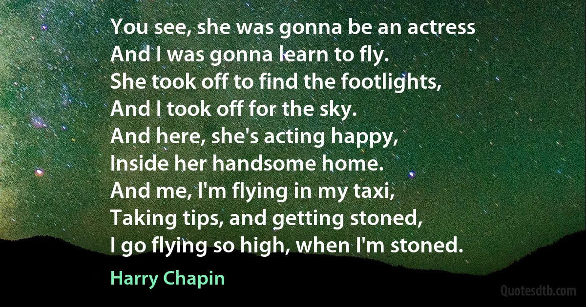 You see, she was gonna be an actress
And I was gonna learn to fly.
She took off to find the footlights,
And I took off for the sky.
And here, she's acting happy,
Inside her handsome home.
And me, I'm flying in my taxi,
Taking tips, and getting stoned,
I go flying so high, when I'm stoned. (Harry Chapin)