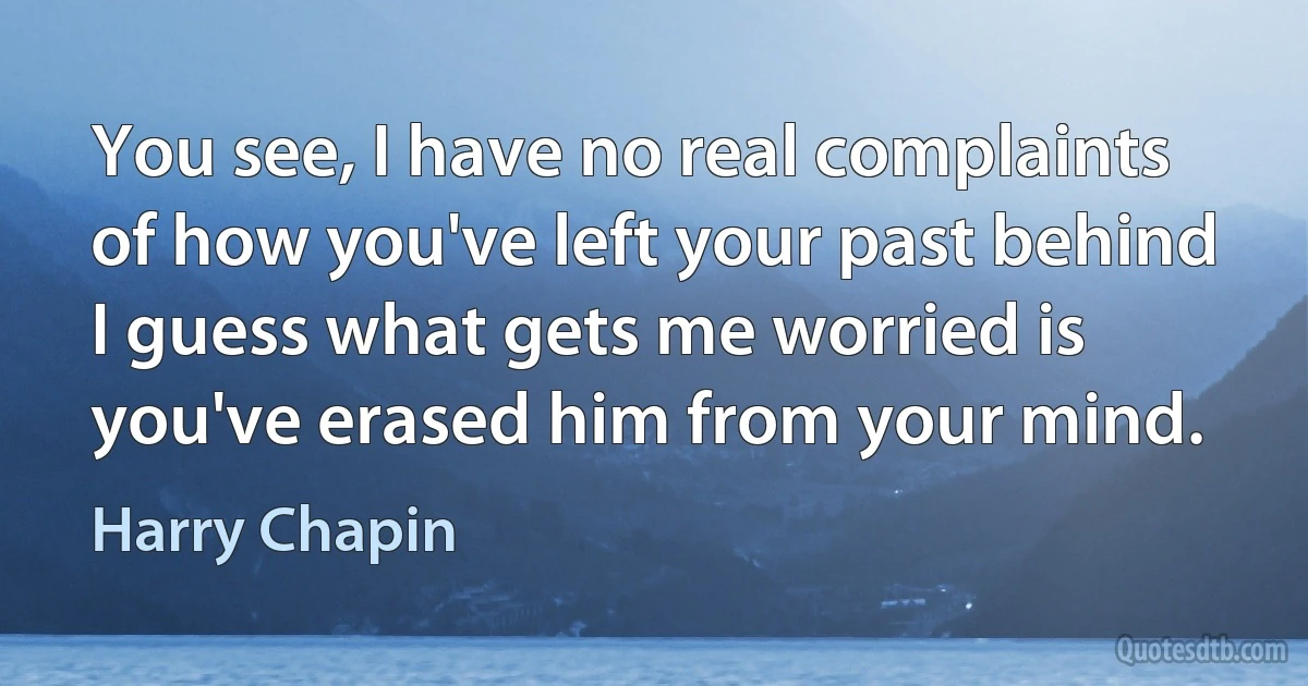 You see, I have no real complaints of how you've left your past behind
I guess what gets me worried is you've erased him from your mind. (Harry Chapin)