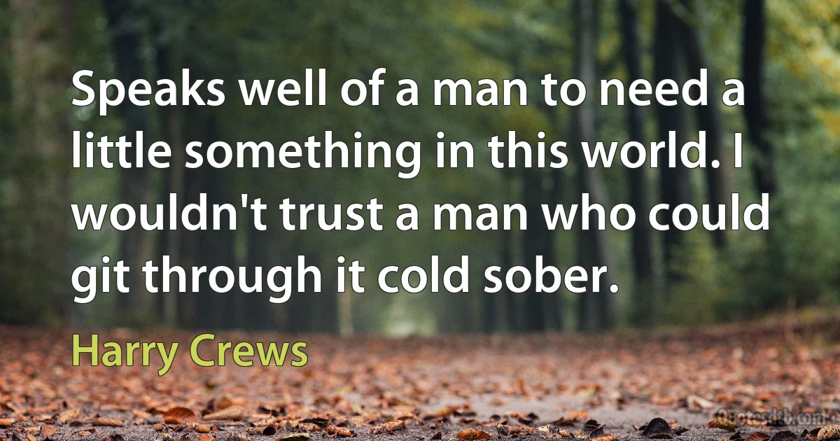 Speaks well of a man to need a little something in this world. I wouldn't trust a man who could git through it cold sober. (Harry Crews)