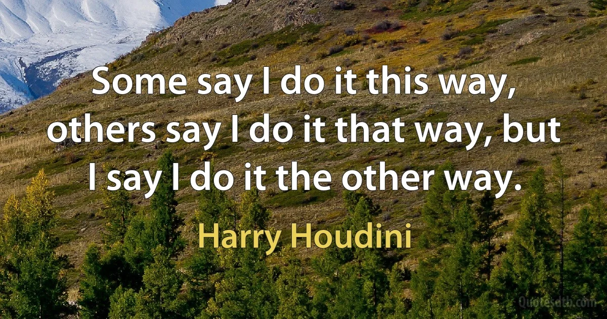 Some say I do it this way, others say I do it that way, but I say I do it the other way. (Harry Houdini)