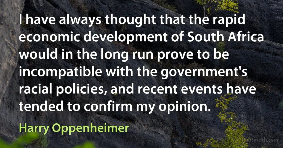 I have always thought that the rapid economic development of South Africa would in the long run prove to be incompatible with the government's racial policies, and recent events have tended to confirm my opinion. (Harry Oppenheimer)