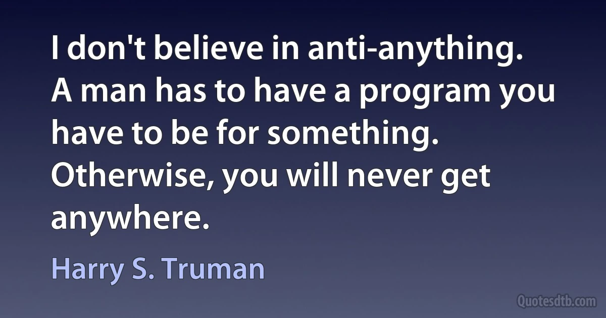 I don't believe in anti-anything. A man has to have a program you have to be for something. Otherwise, you will never get anywhere. (Harry S. Truman)