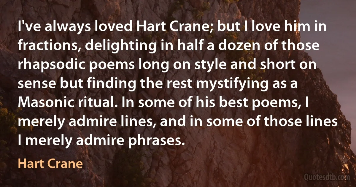 I've always loved Hart Crane; but I love him in fractions, delighting in half a dozen of those rhapsodic poems long on style and short on sense but finding the rest mystifying as a Masonic ritual. In some of his best poems, I merely admire lines, and in some of those lines I merely admire phrases. (Hart Crane)