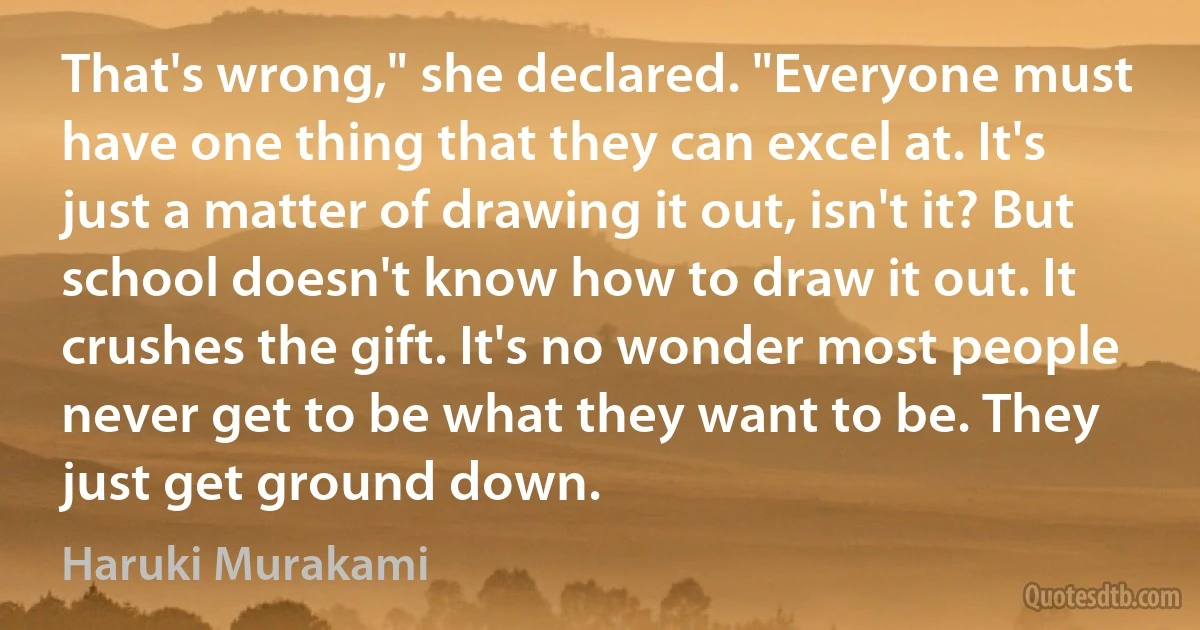 That's wrong," she declared. "Everyone must have one thing that they can excel at. It's just a matter of drawing it out, isn't it? But school doesn't know how to draw it out. It crushes the gift. It's no wonder most people never get to be what they want to be. They just get ground down. (Haruki Murakami)