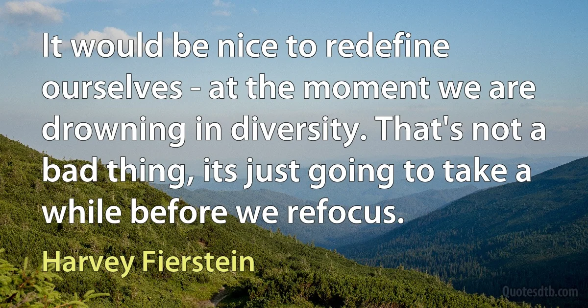 It would be nice to redefine ourselves - at the moment we are drowning in diversity. That's not a bad thing, its just going to take a while before we refocus. (Harvey Fierstein)