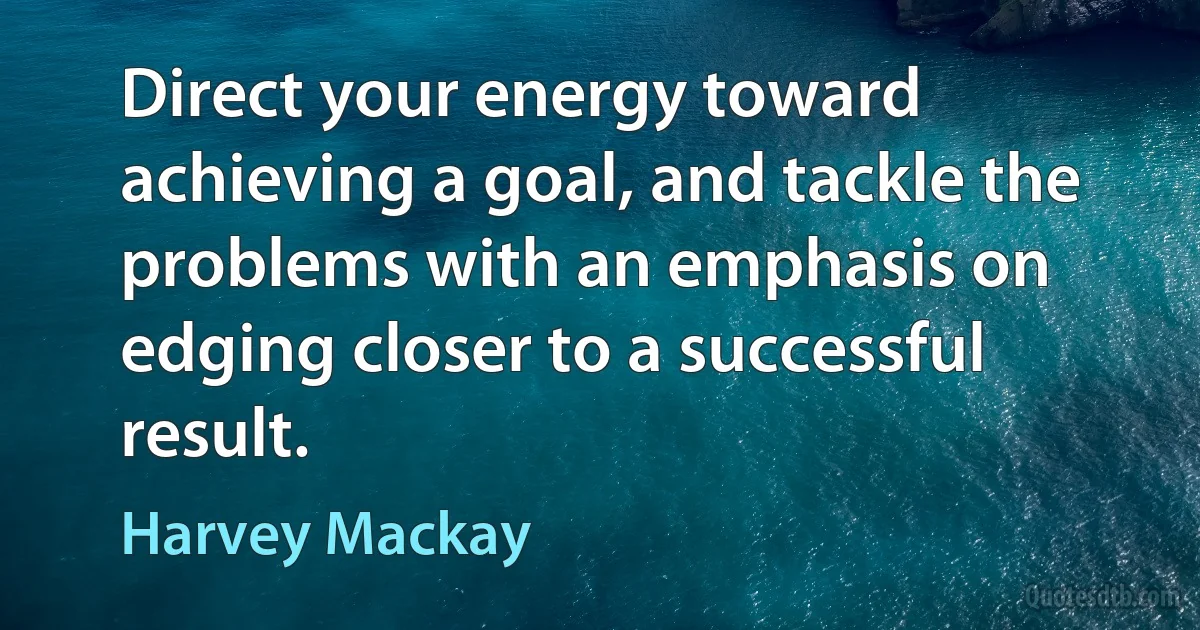 Direct your energy toward achieving a goal, and tackle the problems with an emphasis on edging closer to a successful result. (Harvey Mackay)