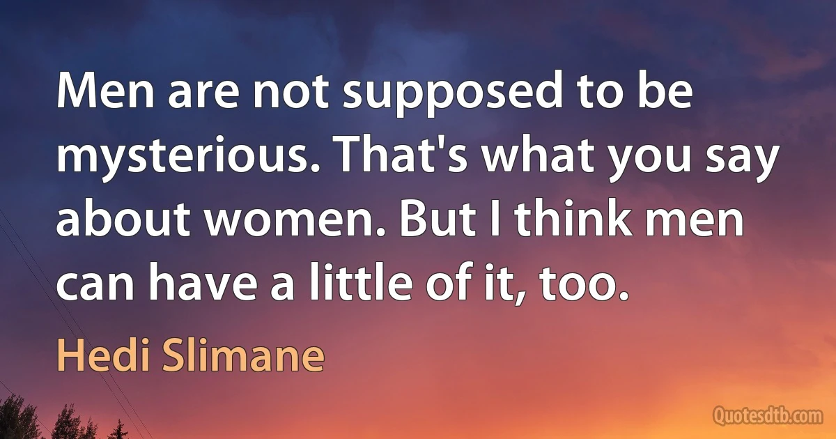 Men are not supposed to be mysterious. That's what you say about women. But I think men can have a little of it, too. (Hedi Slimane)