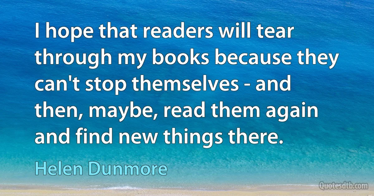 I hope that readers will tear through my books because they can't stop themselves - and then, maybe, read them again and find new things there. (Helen Dunmore)