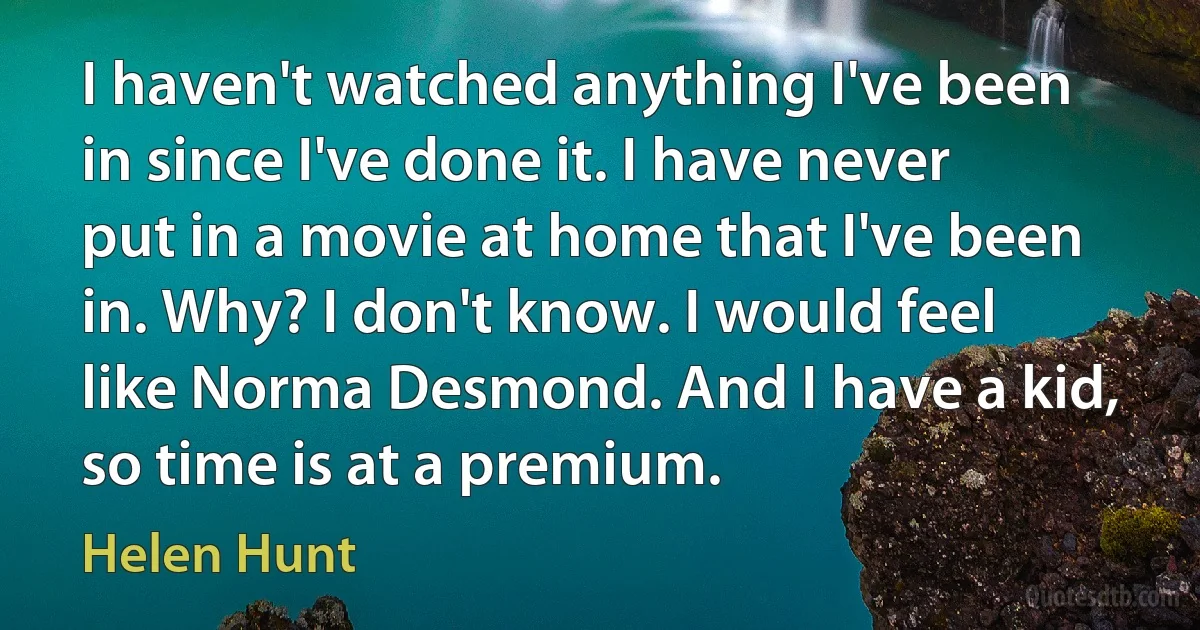 I haven't watched anything I've been in since I've done it. I have never put in a movie at home that I've been in. Why? I don't know. I would feel like Norma Desmond. And I have a kid, so time is at a premium. (Helen Hunt)