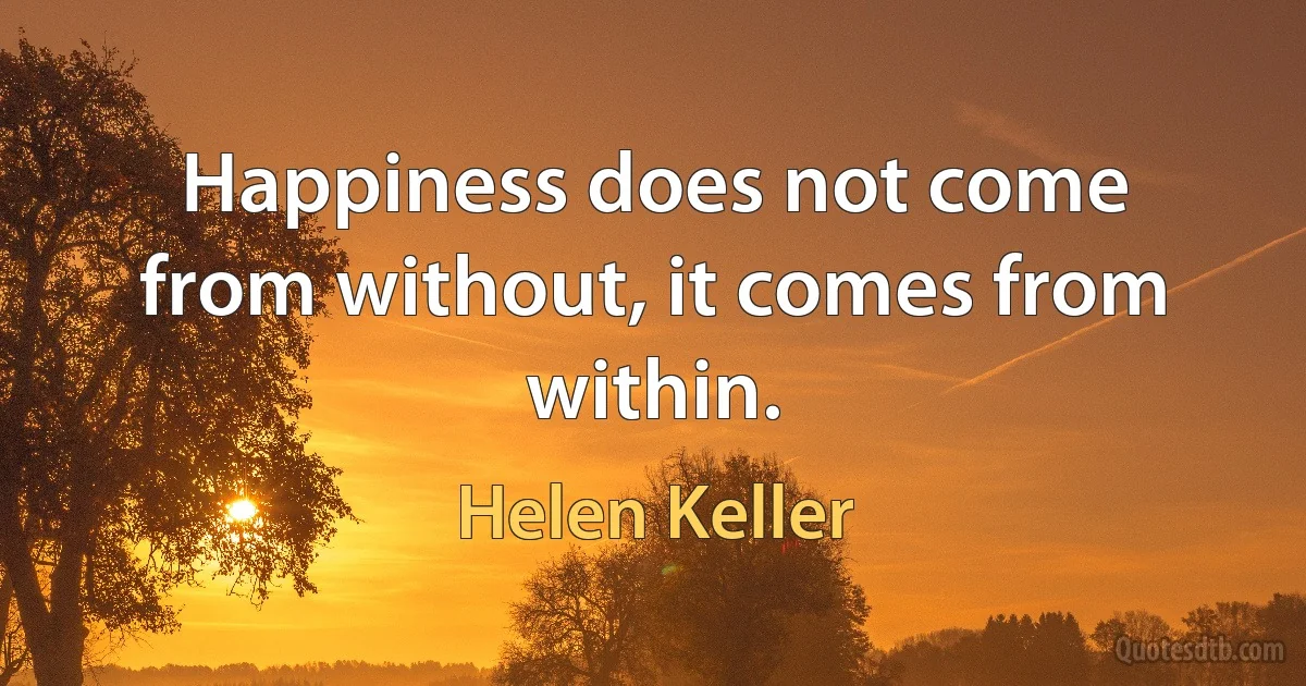 Happiness does not come from without, it comes from within. (Helen Keller)