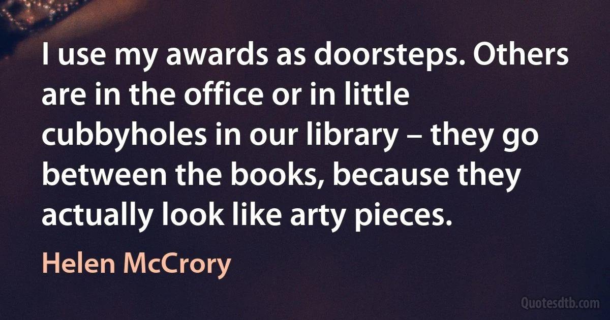 I use my awards as doorsteps. Others are in the office or in little cubbyholes in our library – they go between the books, because they actually look like arty pieces. (Helen McCrory)