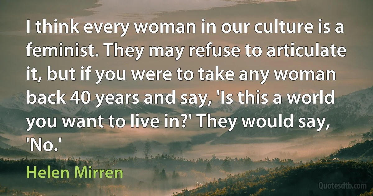 I think every woman in our culture is a feminist. They may refuse to articulate it, but if you were to take any woman back 40 years and say, 'Is this a world you want to live in?' They would say, 'No.' (Helen Mirren)