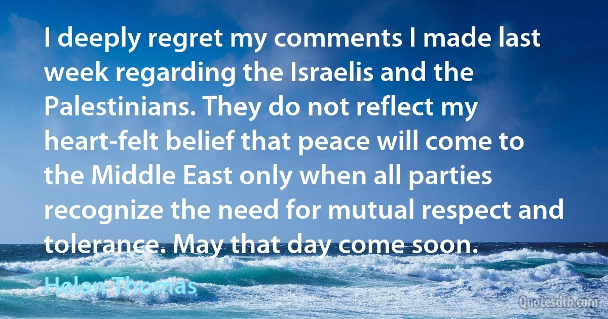 I deeply regret my comments I made last week regarding the Israelis and the Palestinians. They do not reflect my heart-felt belief that peace will come to the Middle East only when all parties recognize the need for mutual respect and tolerance. May that day come soon. (Helen Thomas)