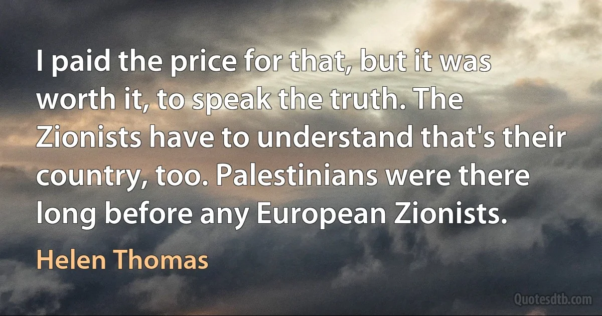 I paid the price for that, but it was worth it, to speak the truth. The Zionists have to understand that's their country, too. Palestinians were there long before any European Zionists. (Helen Thomas)