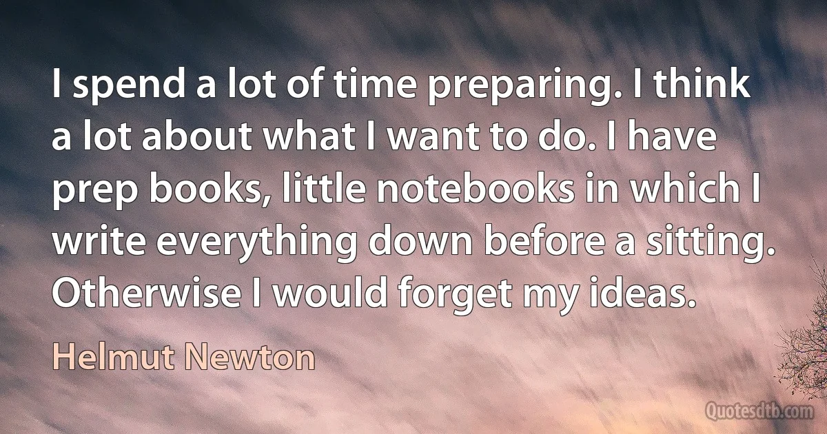 I spend a lot of time preparing. I think a lot about what I want to do. I have prep books, little notebooks in which I write everything down before a sitting. Otherwise I would forget my ideas. (Helmut Newton)