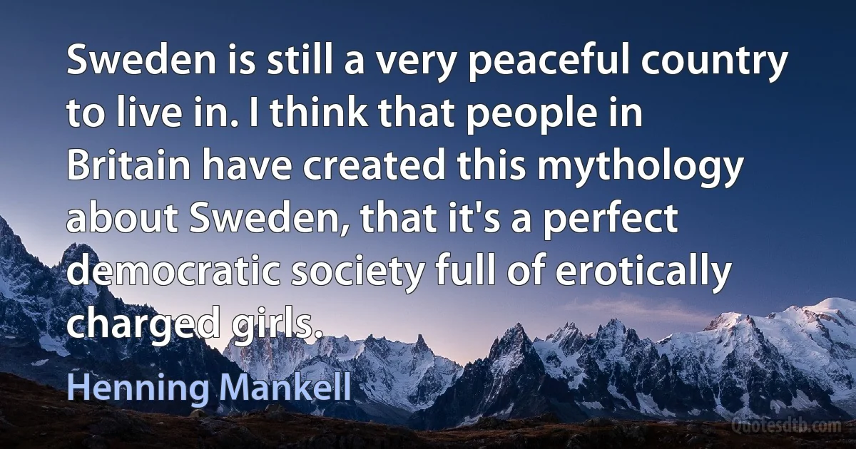 Sweden is still a very peaceful country to live in. I think that people in Britain have created this mythology about Sweden, that it's a perfect democratic society full of erotically charged girls. (Henning Mankell)