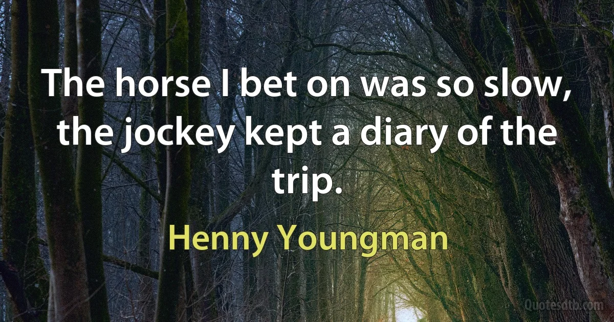 The horse I bet on was so slow, the jockey kept a diary of the trip. (Henny Youngman)